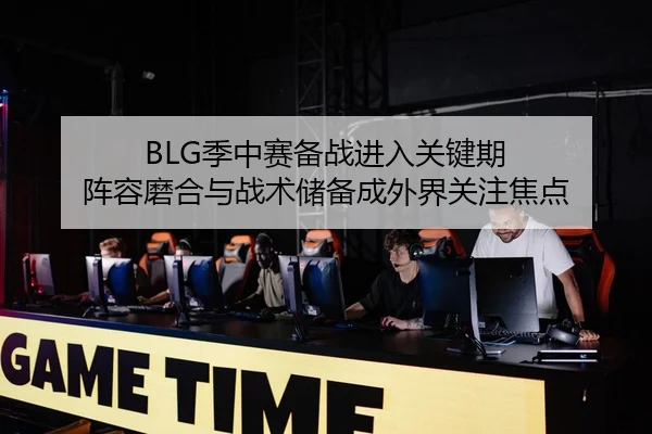 BLG季中赛备战进入关键期 阵容磨合与战术储备成外界关注焦点